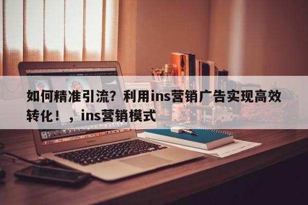 如何精准引流？利用ins营销广告实现高效转化！，ins营销模式