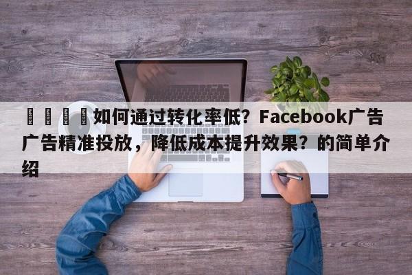 🚀如何通过转化率低？Facebook广告广告精准投放，降低成本提升效果？的简单介绍