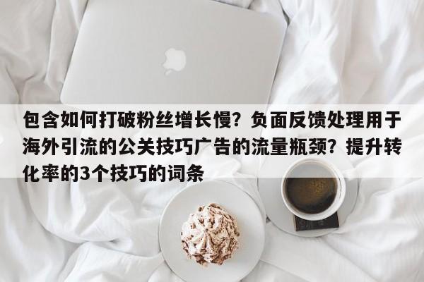 包含如何打破粉丝增长慢？负面反馈处理用于海外引流的公关技巧广告的流量瓶颈？提升转化率的3个技巧的词条