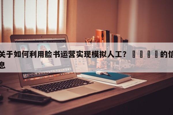 关于如何利用脸书运营实现模拟人工？📌的信息