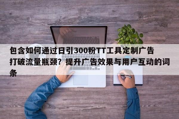包含如何通过日引300粉TT工具定制广告打破流量瓶颈?提升广告效果与用户互动的词条