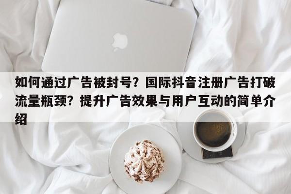 如何通过广告被封号？国际抖音注册广告打破流量瓶颈？提升广告效果与用户互动的简单介绍