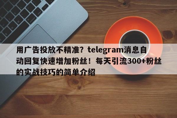 用广告投放不精准?telegram消息自动回复快速增加粉丝!每天引流300+粉丝的实战技巧的简单介绍