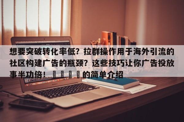 想要突破转化率低?拉群操作用于海外引流的社区构建广告的瓶颈?这些技巧让你广告投放事半功倍!📌的简单介绍