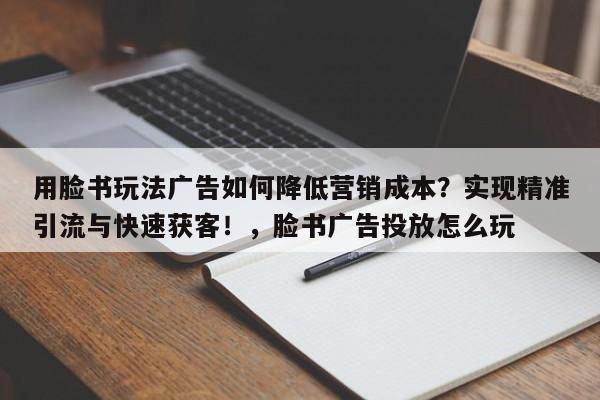 用脸书玩法广告如何降低营销成本？实现精准引流与快速获客！，脸书广告投放怎么玩