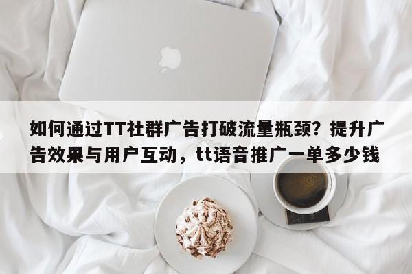 如何通过TT社群广告打破流量瓶颈？提升广告效果与用户互动，tt语音推广一单多少钱