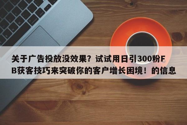 关于广告投放没效果？试试用日引300粉FB获客技巧来突破你的客户增长困境！的信息