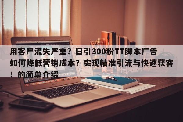 用客户流失严重？日引300粉TT脚本广告如何降低营销成本？实现精准引流与快速获客！的简单介绍