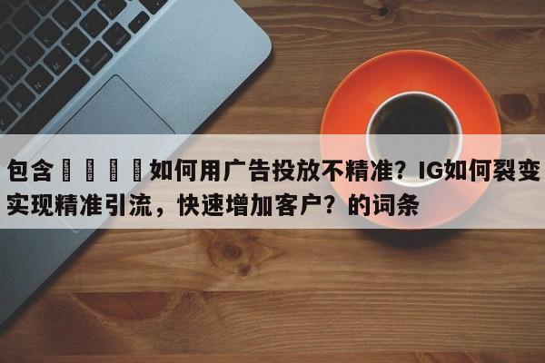 包含📌如何用广告投放不精准？IG如何裂变实现精准引流，快速增加客户？的词条