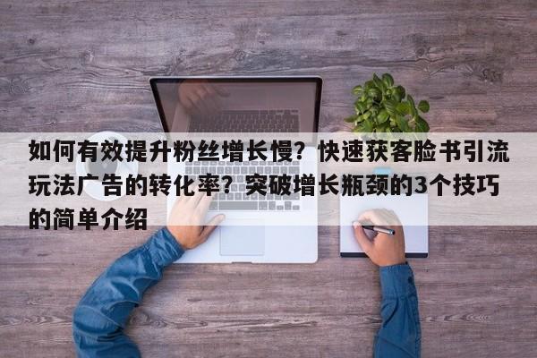如何有效提升粉丝增长慢？快速获客脸书引流玩法广告的转化率？突破增长瓶颈的3个技巧的简单介绍