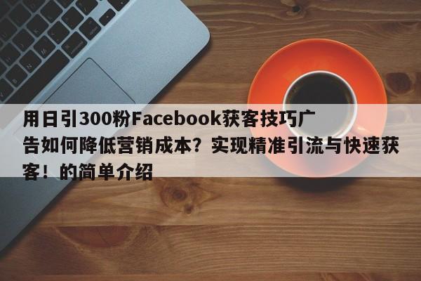 用日引300粉Facebook获客技巧广告如何降低营销成本？实现精准引流与快速获客！的简单介绍
