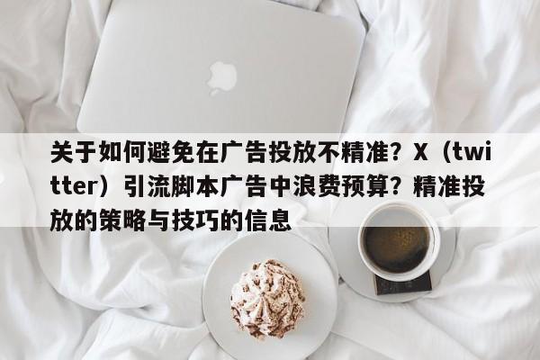 关于如何避免在广告投放不精准？X（twitter）引流脚本广告中浪费预算？精准投放的策略与技巧的信息