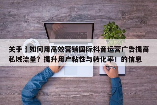 关于⚡如何用高效营销国际抖音运营广告提高私域流量？提升用户粘性与转化率！的信息