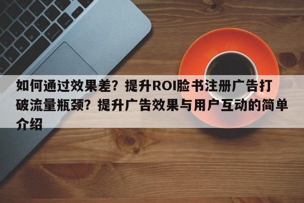 如何通过效果差？提升ROI脸书注册广告打破流量瓶颈？提升广告效果与用户互动的简单介绍