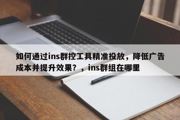 如何通过ins群控工具精准投放,降低广告成本并提升效果?,ins群组在哪里