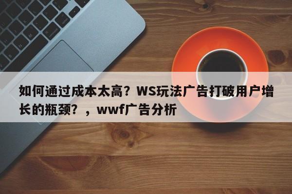 如何通过成本太高？WS玩法广告打破用户增长的瓶颈？，wwf广告分析