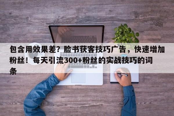 包含用效果差？脸书获客技巧广告，快速增加粉丝！每天引流300+粉丝的实战技巧的词条