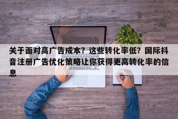 关于面对高广告成本？这些转化率低？国际抖音注册广告优化策略让你获得更高转化率的信息