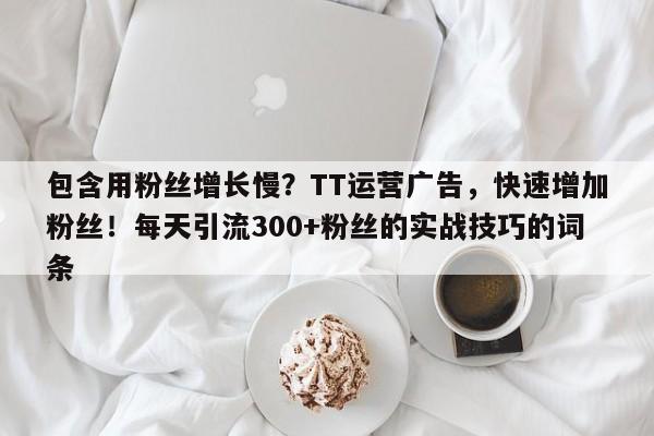 包含用粉丝增长慢？TT运营广告，快速增加粉丝！每天引流300+粉丝的实战技巧的词条