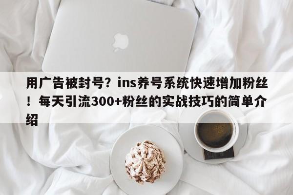 用广告被封号？ins养号系统快速增加粉丝！每天引流300+粉丝的实战技巧的简单介绍