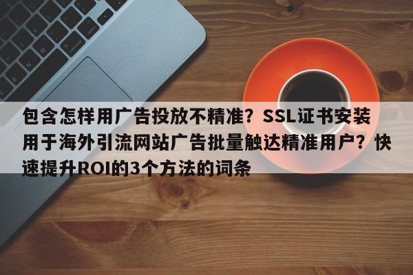 包含怎样用广告投放不精准？SSL证书安装用于海外引流网站广告批量触达精准用户？快速提升ROI的3个方法的词条