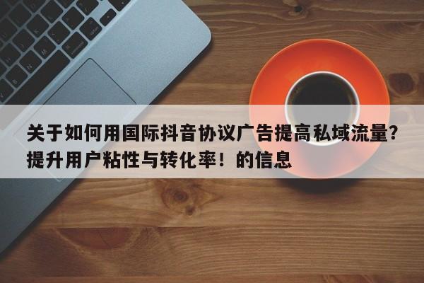 关于如何用国际抖音协议广告提高私域流量？提升用户粘性与转化率！的信息