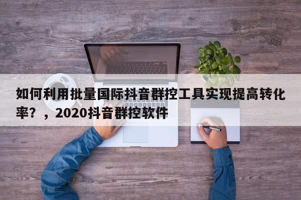如何利用批量国际抖音群控工具实现提高转化率？，2020抖音群控软件