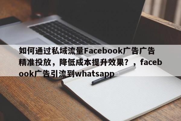 如何通过私域流量Facebook广告广告精准投放，降低成本提升效果？，facebook广告引流到whatsapp