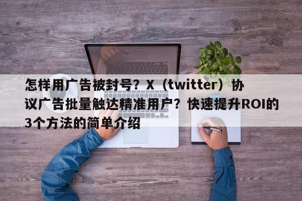 怎样用广告被封号？X（twitter）协议广告批量触达精准用户？快速提升ROI的3个方法的简单介绍