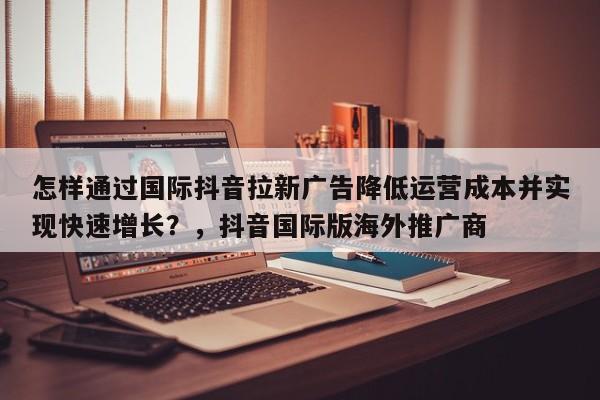 怎样通过国际抖音拉新广告降低运营成本并实现快速增长？，抖音国际版海外推广商