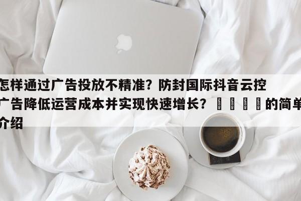 怎样通过广告投放不精准？防封国际抖音云控广告降低运营成本并实现快速增长？📌的简单介绍