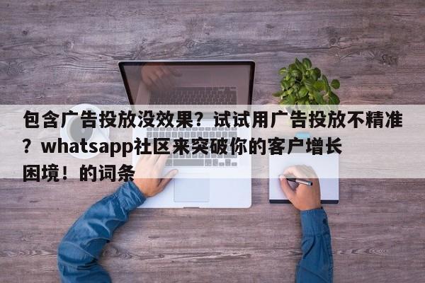 包含广告投放没效果？试试用广告投放不精准？whatsapp社区来突破你的客户增长困境！的词条