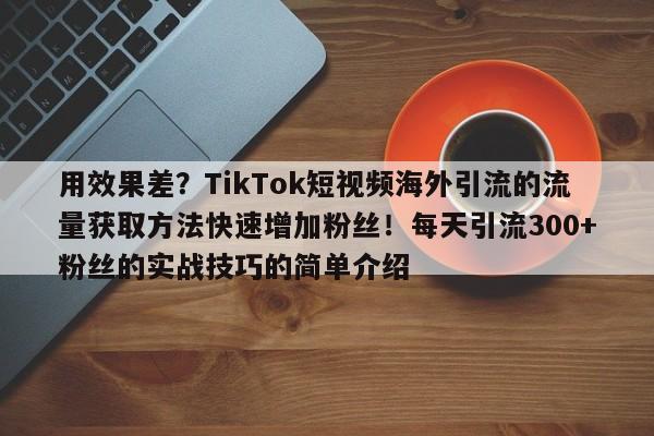 用效果差？TikTok短视频海外引流的流量获取方法快速增加粉丝！每天引流300+粉丝的实战技巧的简单介绍