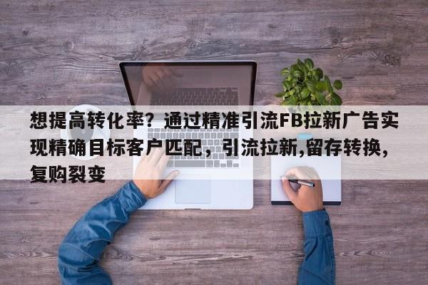 想提高转化率？通过精准引流FB拉新广告实现精确目标客户匹配，引流拉新,留存转换,复购裂变