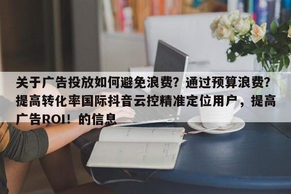 关于广告投放如何避免浪费？通过预算浪费？提高转化率国际抖音云控精准定位用户，提高广告ROI！的信息