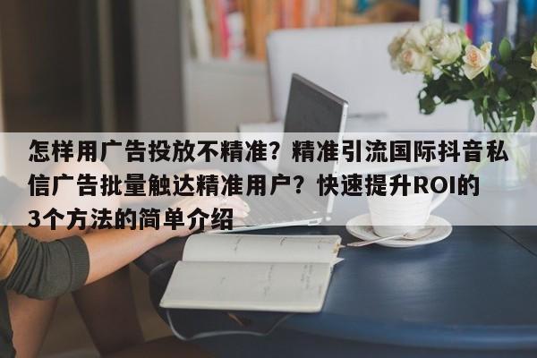 怎样用广告投放不精准？精准引流国际抖音私信广告批量触达精准用户？快速提升ROI的3个方法的简单介绍