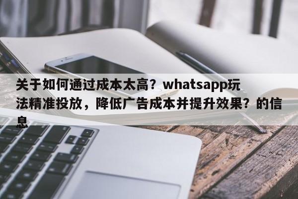 关于如何通过成本太高？whatsapp玩法精准投放，降低广告成本并提升效果？的信息