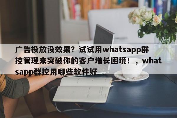 广告投放没效果？试试用whatsapp群控管理来突破你的客户增长困境！，whatsapp群控用哪些软件好