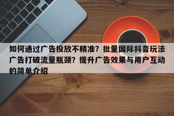 如何通过广告投放不精准？批量国际抖音玩法广告打破流量瓶颈？提升广告效果与用户互动的简单介绍