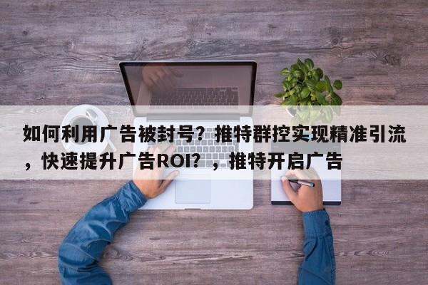 如何利用广告被封号？推特群控实现精准引流，快速提升广告ROI？，推特开启广告