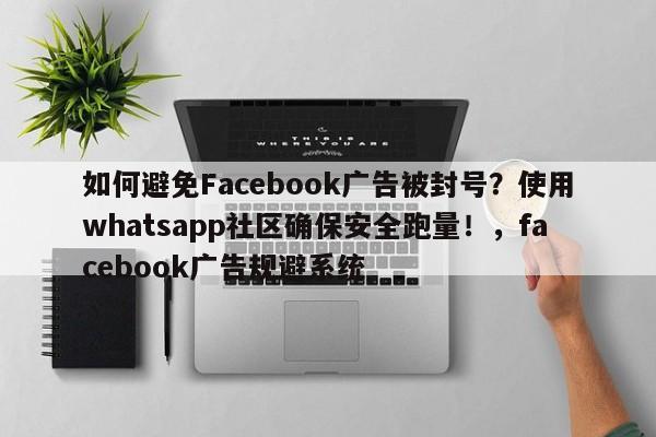 如何避免Facebook广告被封号？使用whatsapp社区确保安全跑量！，facebook广告规避系统