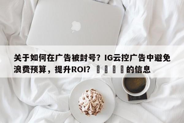 关于如何在广告被封号？IG云控广告中避免浪费预算，提升ROI？💡的信息