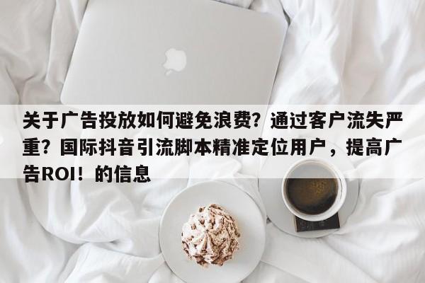 关于广告投放如何避免浪费？通过客户流失严重？国际抖音引流脚本精准定位用户，提高广告ROI！的信息