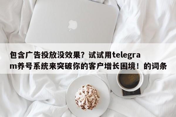 包含广告投放没效果？试试用telegram养号系统来突破你的客户增长困境！的词条