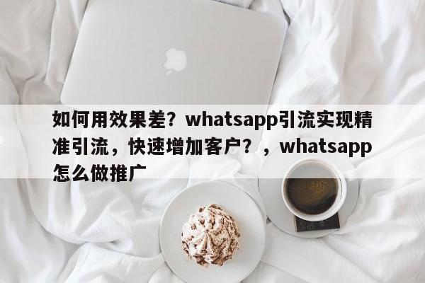 如何用效果差？whatsapp引流实现精准引流，快速增加客户？，whatsapp怎么做推广