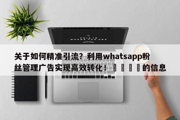 关于如何精准引流？利用whatsapp粉丝管理广告实现高效转化！📈的信息