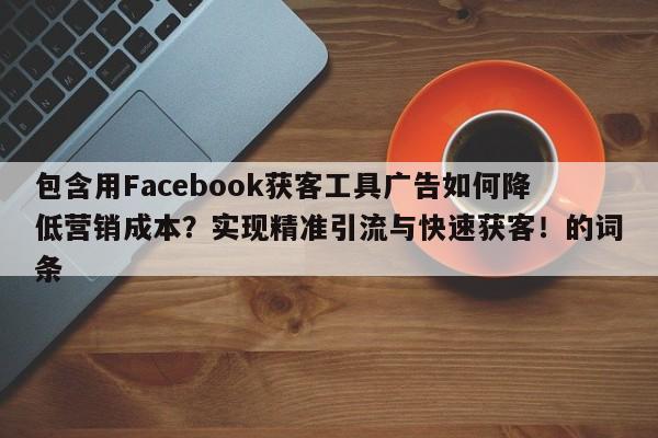 包含用Facebook获客工具广告如何降低营销成本？实现精准引流与快速获客！的词条