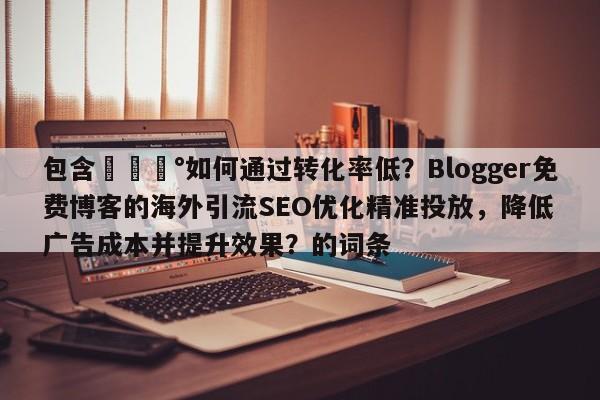 包含💰如何通过转化率低？Blogger免费博客的海外引流SEO优化精准投放，降低广告成本并提升效果？的词条