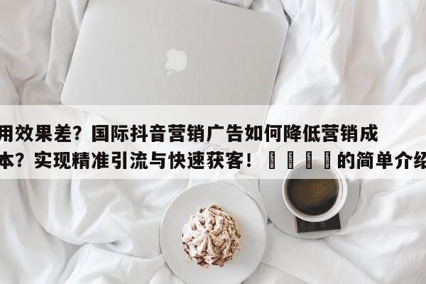 用效果差？国际抖音营销广告如何降低营销成本？实现精准引流与快速获客！🚀的简单介绍