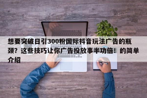 想要突破日引300粉国际抖音玩法广告的瓶颈？这些技巧让你广告投放事半功倍！的简单介绍